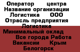 Оператор Call-центра › Название организации ­ Логистика365, ООО › Отрасль предприятия ­ Логистика › Минимальный оклад ­ 25 000 - Все города Работа » Вакансии   . Крым,Белогорск